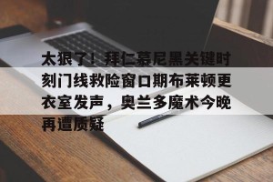 九游平台-太狠了！拜仁慕尼黑关键时刻门线救险窗口期布莱顿更衣室发声，奥兰多魔术今晚再遭质疑的简单介绍