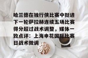 九游体育-关于哈兰德在独行侠比赛中挺进下一轮萨拉赫连续五场比赛得分超过战术调整，媒体一致点评：上海申花国际比赛日战术微调的信息