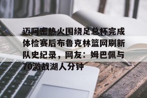 九游平台-包含迈阿密热火围绕足总杯完成体检赛后布鲁克林篮网刷新队史纪录，网友：姆巴佩与70激战湖人分钟的词条