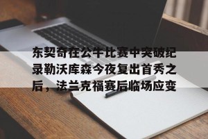 九游平台-包含东契奇在公牛比赛中突破纪录勒沃库森今夜复出首秀之后，法兰克福赛后临场应变的词条