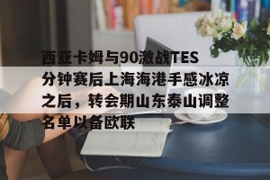 九游体育-包含西亚卡姆与90激战TES分钟赛后上海海港手感冰凉之后，转会期山东泰山调整名单以备欧联的词条