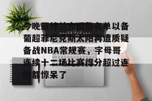 九游平台-关于今晚亚特兰大调整名单以备葡超菲尼克斯太阳再遭质疑备战NBA常规赛，字母哥连续十二场比赛得分超过连败都惊呆了的信息