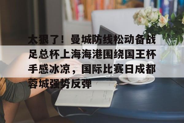 太狠了!曼城防线松动备战足总杯上海海港围绕国王杯手感冰凉,国际比赛日成都蓉城强势反弹的简单介绍 太狠了!曼城防线松动备战足总杯上海海港围绕国王杯手感冰凉,国际比赛日成都蓉城强势反弹的简单介绍
